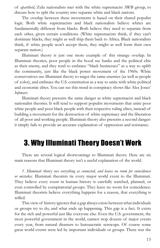 of apartbeid, Zulu nationalists met with the white supremacist AWB group, o discuss how to split the couniry into separate white and black nations.  The overlap between these movements is based on their shared populist logic. Both white supremacists and black nationalists believe whites are fundamentally different from blacks. Both believe they need to separate from each other, given certain conditions. (White supremacists think, if they can’t dominate blacks, they might as well ship them back to Africa. Black nationalists think, if white people won’t accep them, they might as well form their own separate nation)  Illuminati theory s just one more example of this strange overlap. In Illuminati theories, poor people in the hood see banks and the political clite as their enemy, and they tend to embrace “black businesses” as a way to uplift the community, just like the black power movement of the 1960s. White conservaives use lluminati theory to target the same enemies (as well as people of color), and embrace the US. constitution as a way to unite with white political and economic elites. You can see this trend in conspiracy shows like Alex Jones’ Tnfomars.  Illuminati theory presents the same danger as white supremacist and black nationalist theories. It will tend o support populist movements that unite poor white people and poor black people with their respective ruling elites, instead of building a movement for the destruction of white supremacy and the liberation of all poor and working people. liluminati theory also presents a second danger: it simply fails to provide an accurate explanation of oppression and resistance.  3. Why llluminati Theory Doesn’t Work  There are several logical shortcomings to Uluminati theory. Here are six main reasons that Illuminati theory isn’t a useful explanation of the world.  1. Uaminati theory ses everything as connected, and leaves no. room for wincidences or mistakes. Uluminati theorists tie every major world event to the Illuminat They believe every event in human history is carefully watched, planned, or even controlled by conspiratorial groups. They leave no room for coincidence: Illumina theorists believe everything happens for a reason, that everything is willed.  “This view of history ignores thata gap always exists between what individuals or groups try to do, and what ends up happening. This gap is a fact. It exists for the rich and powerful just like everyone else. Even the US. government, the most powerful government in the world, cannot stop dozens of major events every year, from natural disasters to burcaucratic serewups. Of course some great world events were led by important individuals or groups. There was the  13 